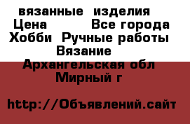 вязанные  изделия  › Цена ­ 100 - Все города Хобби. Ручные работы » Вязание   . Архангельская обл.,Мирный г.